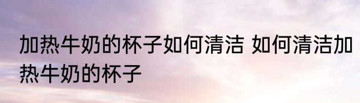 加热牛奶的杯子如何清洁 如何清洁加热牛奶的杯子