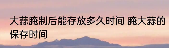 大蒜腌制后能存放多久时间 腌大蒜的保存时间