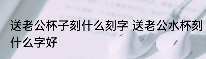 送老公杯子刻什么刻字 送老公水杯刻什么字好