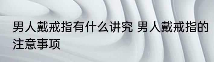 男人戴戒指有什么讲究 男人戴戒指的注意事项