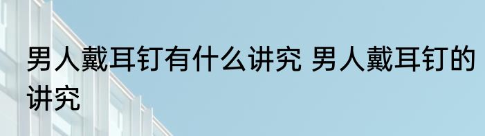 男人戴耳钉有什么讲究 男人戴耳钉的讲究