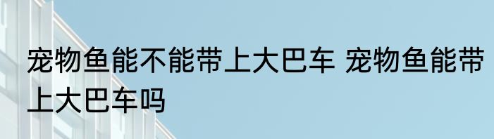 宠物鱼能不能带上大巴车 宠物鱼能带上大巴车吗