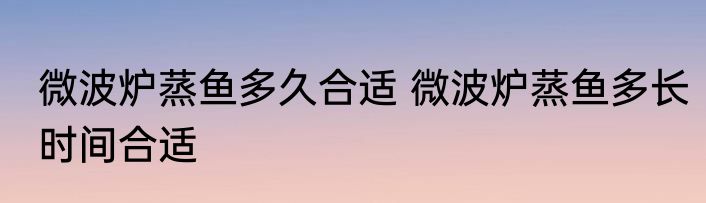 微波炉蒸鱼多久合适 微波炉蒸鱼多长时间合适