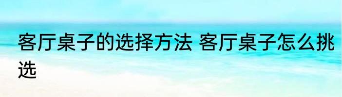 客厅桌子的选择方法 客厅桌子怎么挑选