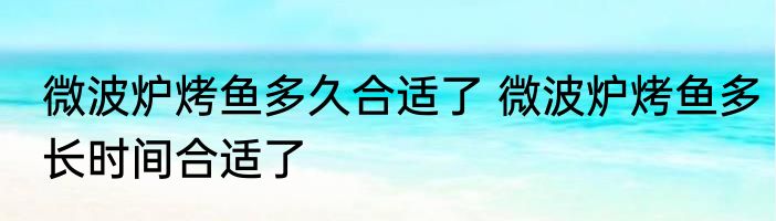 微波炉烤鱼多久合适了 微波炉烤鱼多长时间合适了