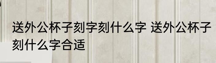 送外公杯子刻字刻什么字 送外公杯子刻什么字合适