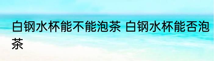 白钢水杯能不能泡茶 白钢水杯能否泡茶