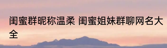 闺蜜群昵称温柔 闺蜜姐妹群聊网名大全