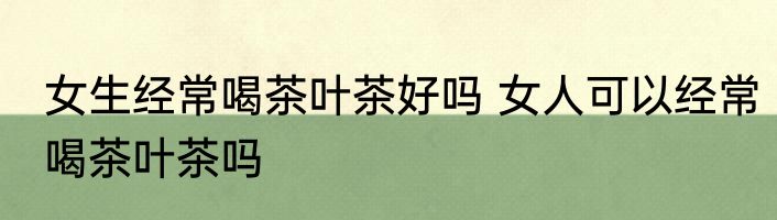 女生经常喝茶叶茶好吗 女人可以经常喝茶叶茶吗