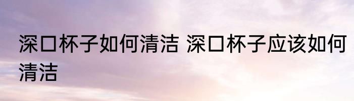 深口杯子如何清洁 深口杯子应该如何清洁