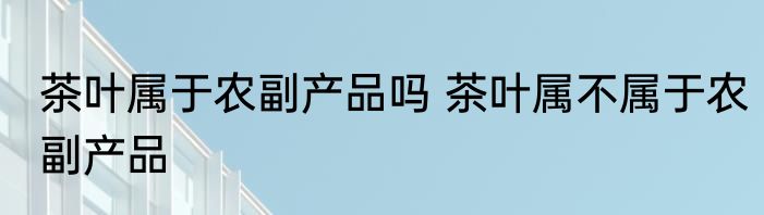 茶叶属于农副产品吗 茶叶属不属于农副产品