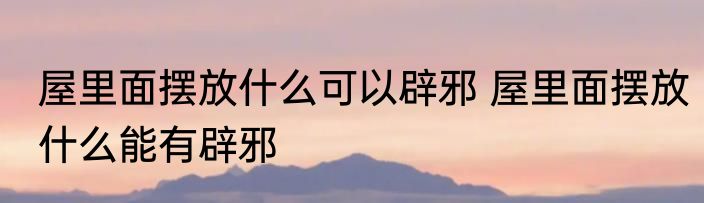 屋里面摆放什么可以辟邪 屋里面摆放什么能有辟邪