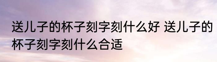 送儿子的杯子刻字刻什么好 送儿子的杯子刻字刻什么合适