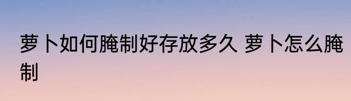 萝卜如何腌制好存放多久 萝卜怎么腌制