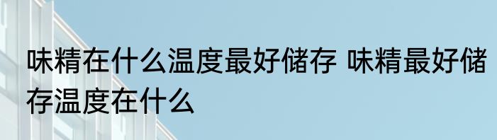 味精在什么温度最好储存 味精最好储存温度在什么