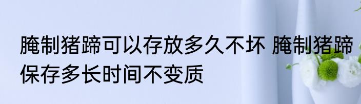 腌制猪蹄可以存放多久不坏 腌制猪蹄保存多长时间不变质