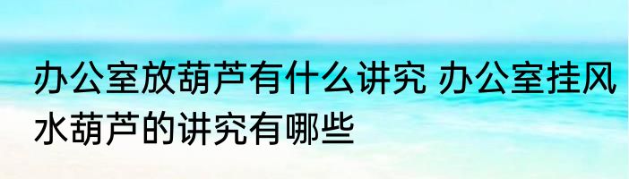 办公室放葫芦有什么讲究 办公室挂风水葫芦的讲究有哪些