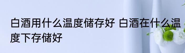 白酒用什么温度储存好 白酒在什么温度下存储好