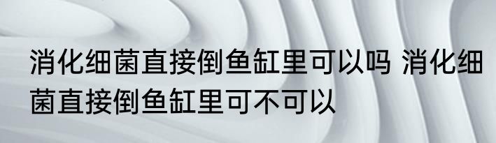 消化细菌直接倒鱼缸里可以吗 消化细菌直接倒鱼缸里可不可以