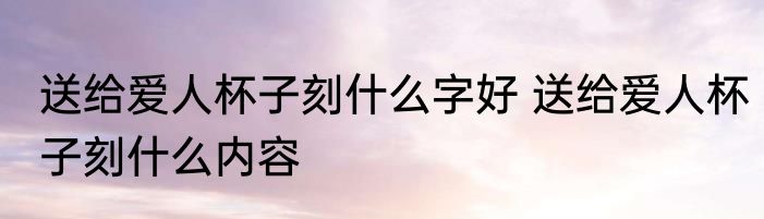 送给爱人杯子刻什么字好 送给爱人杯子刻什么内容