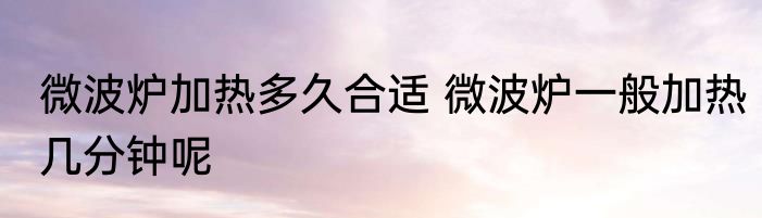 微波炉加热多久合适 微波炉一般加热几分钟呢