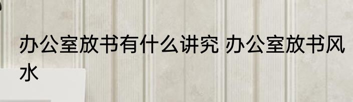 办公室放书有什么讲究 办公室放书风水