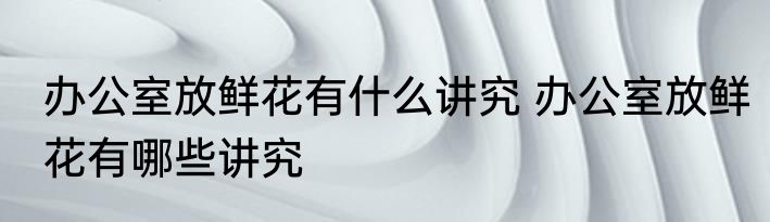 办公室放鲜花有什么讲究 办公室放鲜花有哪些讲究