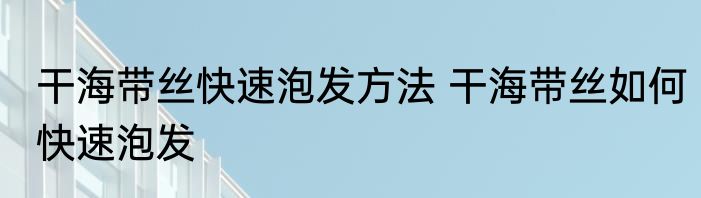 干海带丝快速泡发方法 干海带丝如何快速泡发