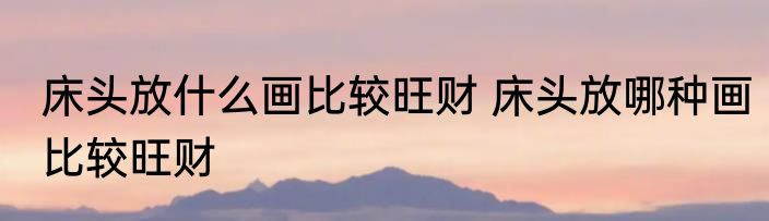 床头放什么画比较旺财 床头放哪种画比较旺财