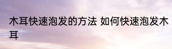 木耳快速泡发的方法 如何快速泡发木耳
