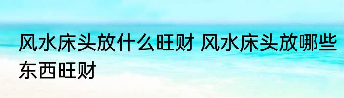 风水床头放什么旺财 风水床头放哪些东西旺财