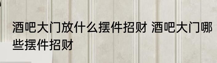 酒吧大门放什么摆件招财 酒吧大门哪些摆件招财