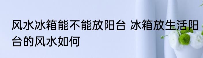 风水冰箱能不能放阳台 冰箱放生活阳台的风水如何