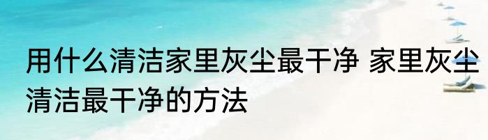 用什么清洁家里灰尘最干净 家里灰尘清洁最干净的方法