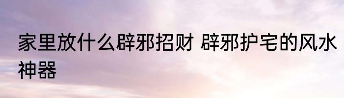 家里放什么辟邪招财 辟邪护宅的风水神器