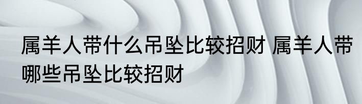 属羊人带什么吊坠比较招财 属羊人带哪些吊坠比较招财