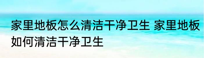 家里地板怎么清洁干净卫生 家里地板如何清洁干净卫生