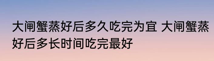 大闸蟹蒸好后多久吃完为宜 大闸蟹蒸好后多长时间吃完最好