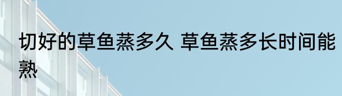 切好的草鱼蒸多久 草鱼蒸多长时间能熟