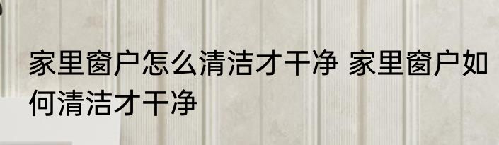 家里窗户怎么清洁才干净 家里窗户如何清洁才干净