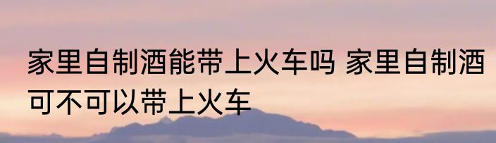 家里自制酒能带上火车吗 家里自制酒可不可以带上火车