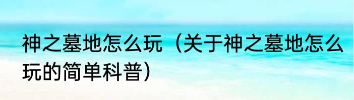 神之墓地怎么玩（关于神之墓地怎么玩的简单科普）