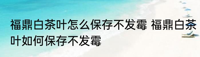 福鼎白茶叶怎么保存不发霉 福鼎白茶叶如何保存不发霉