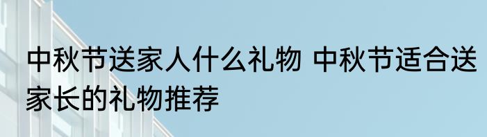 中秋节送家人什么礼物 中秋节适合送家长的礼物推荐
