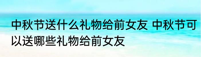 中秋节送什么礼物给前女友 中秋节可以送哪些礼物给前女友