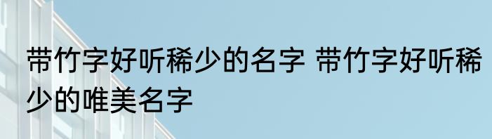 带竹字好听稀少的名字 带竹字好听稀少的唯美名字