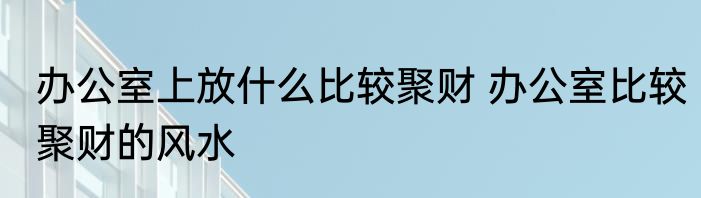 办公室上放什么比较聚财 办公室比较聚财的风水