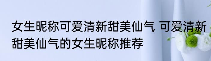 女生昵称可爱清新甜美仙气 可爱清新甜美仙气的女生昵称推荐