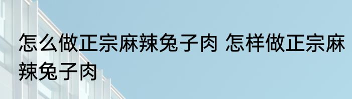 怎么做正宗麻辣兔子肉 怎样做正宗麻辣兔子肉