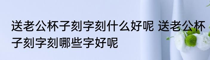 送老公杯子刻字刻什么好呢 送老公杯子刻字刻哪些字好呢